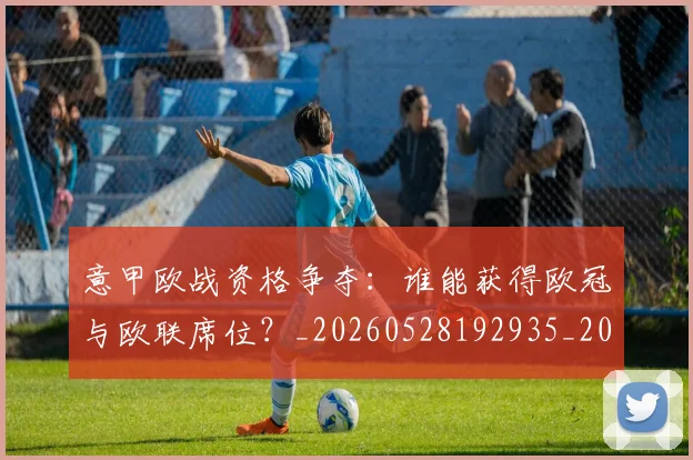 意甲欧战资格争夺：谁能获得欧冠与欧联席位？_20260528192935_20260609194327