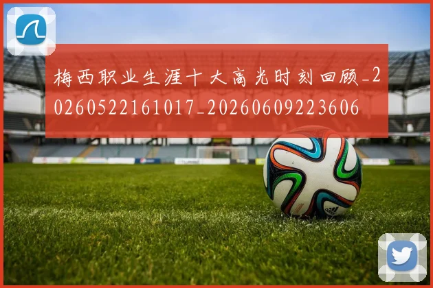 梅西职业生涯十大高光时刻回顾_20260522161017_20260609223606