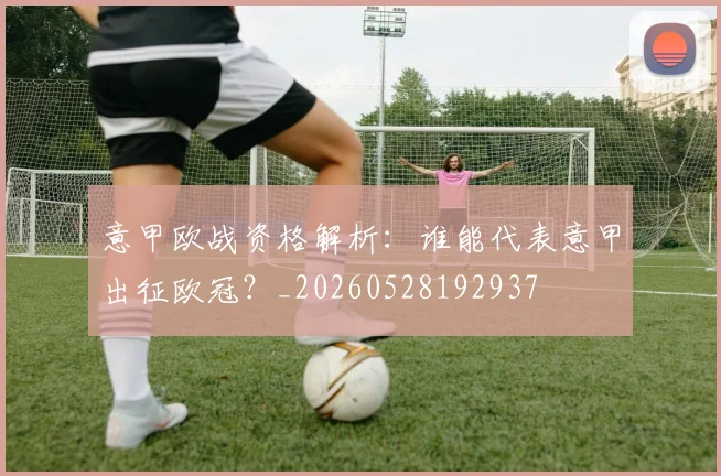 意甲欧战资格解析:谁能代表意甲出征欧冠?_20260528192937