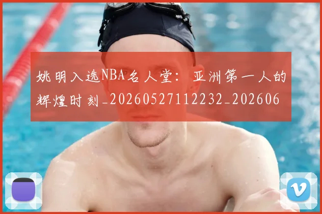 姚明入选NBA名人堂:亚洲第一人的辉煌时刻_20260527112232_20260609132918