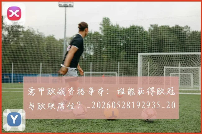 意甲欧战资格争夺：谁能获得欧冠与欧联席位？_20260528192935_20260609194327