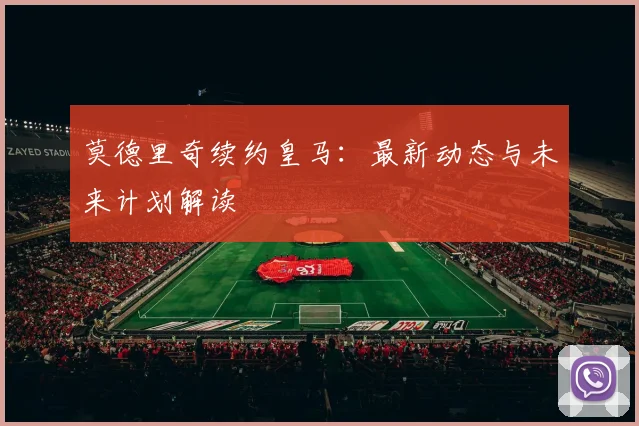 莫德里奇续约皇马：最新动态与未来计划解读