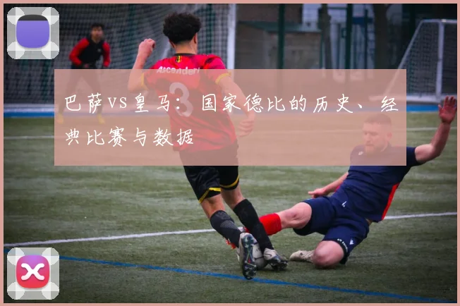 巴萨vs皇马：国家德比的历史、经典比赛与数据