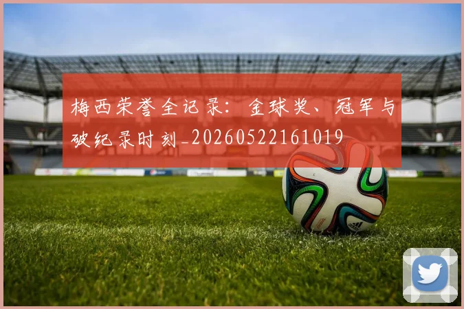 梅西荣誉全记录：金球奖、冠军与破纪录时刻_20260522161019