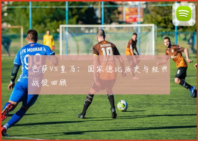 巴萨vs皇马:国家德比历史与经典战役回顾