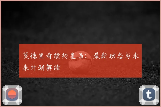 莫德里奇续约皇马：最新动态与未来计划解读