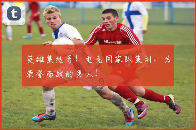 英雄集结号！电竞国家队集训，为荣誉而战的男人！